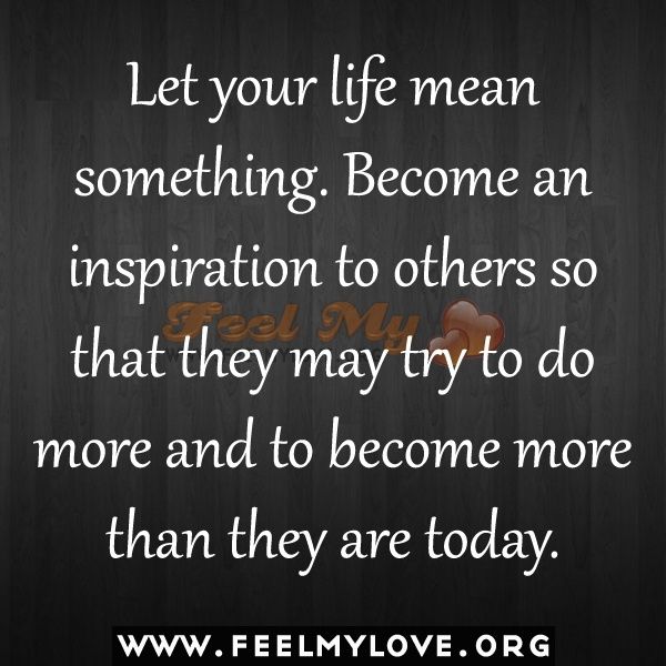 Let your life mean something. Become an inspiration to others so that they may try to do more and to become more than they are today