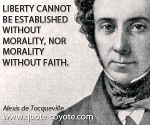 Liberty cannot be established without morality, nor morality without faith. Alexis de Tocqueville
