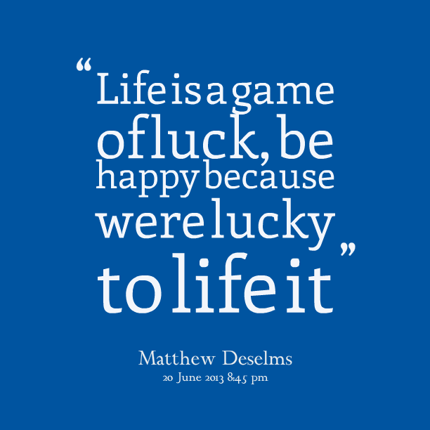 Life is a game of luck, be happy because were lucky to live it. Mathew Deselms