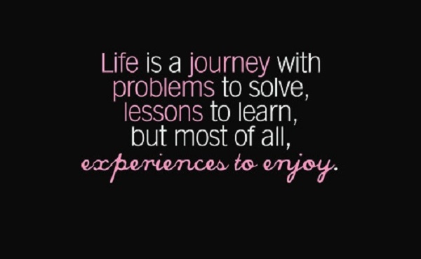Life is a journey, with problems to solve, lessons to learn, but most of all, experiences to enjoy