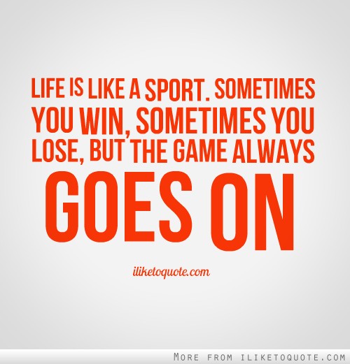 Life is like a sport. Sometimes you win, sometimes you lose, but the game always goes on