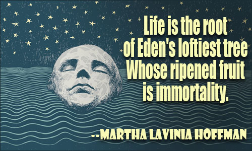 Life is the root of Eden’s loftiest tree Whose ripened fruit is immortality. MARTHA LAVINIA HOFFMAN
