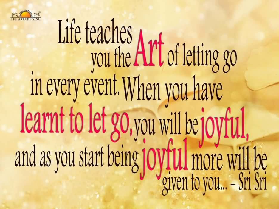 Life teaches you the Art of letting go in every event. When you have learnt to let go, you will be joyful, and as you start being joyful more will be ... Sri Sri