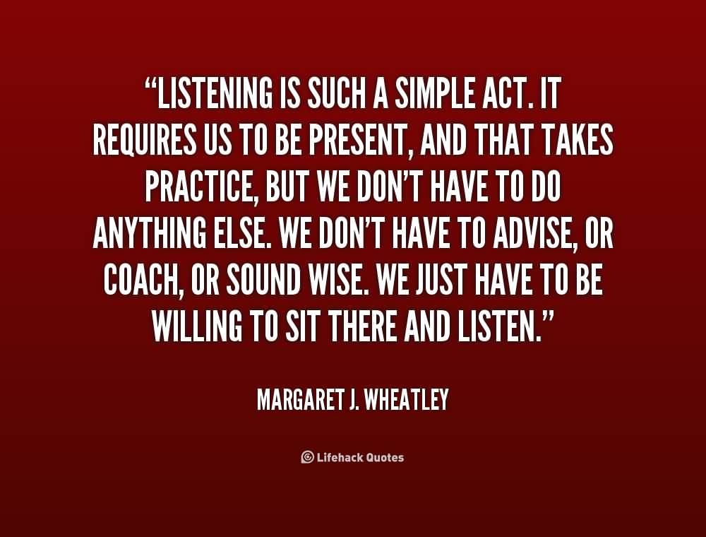 Listening is such a simple act. It requires us to be present, and that takes practice, but we don't have to do anything else. We don't have to advise, or coach, ... Margaret J. Wheatly