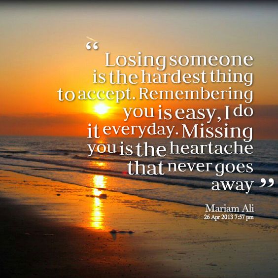 Losing someone is the hardest thing to accept. Remembering you is easy, I do it everyday. Missing you is the heartache that never goes away. Mariam Ali