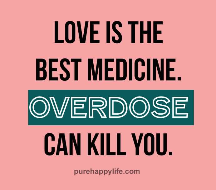 Love is the best medicine. Overdose can kill you