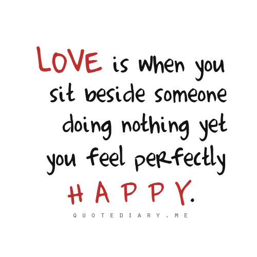 Love is when you sit beside someone doing nothing yet you feel perfectly happy.