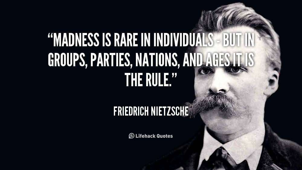 Madness is rare in individuals - but in groups, parties, nations, and ages it is the rule. Friedrich Nietzsche