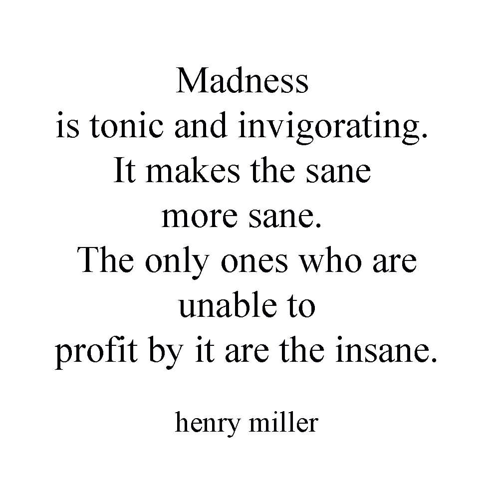Madness is tonic and invigorating. It makes the sane more sane. The only ones who are unable to profit by it are the insane. Henry Miller