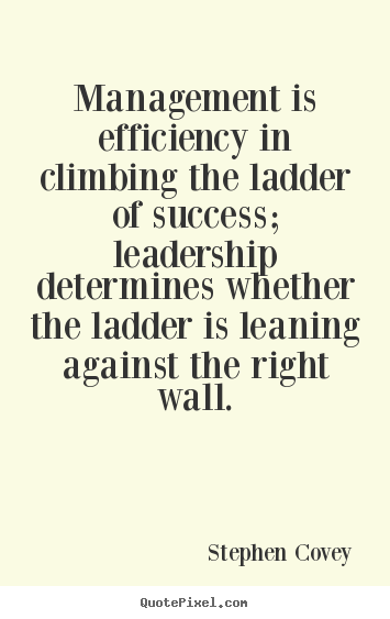 Management is efficiency in climbing the ladder of success; leadership determines whether the ladder is leaning against the right wall. Stephen Covey