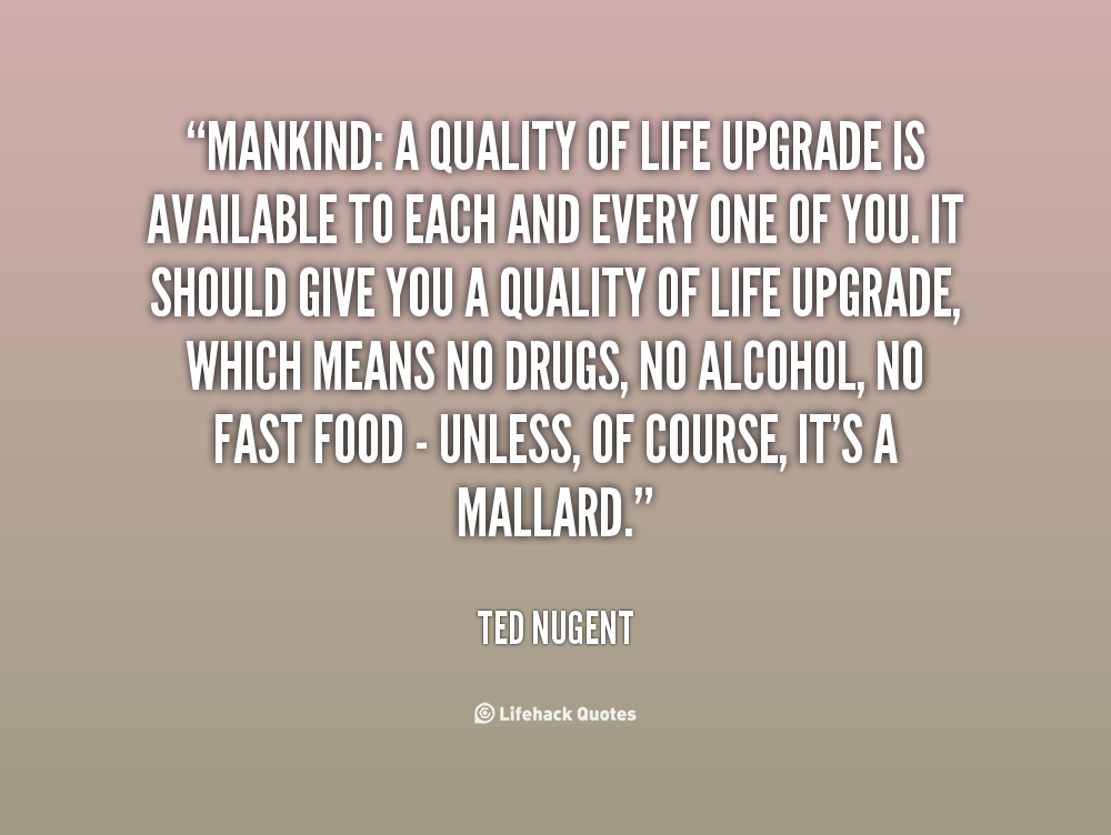 Mankind A quality of life upgrade is available to each and every one of you. It should give you a quality of life upgrade, which means no drugs, no alcohol, … Ted Nugent