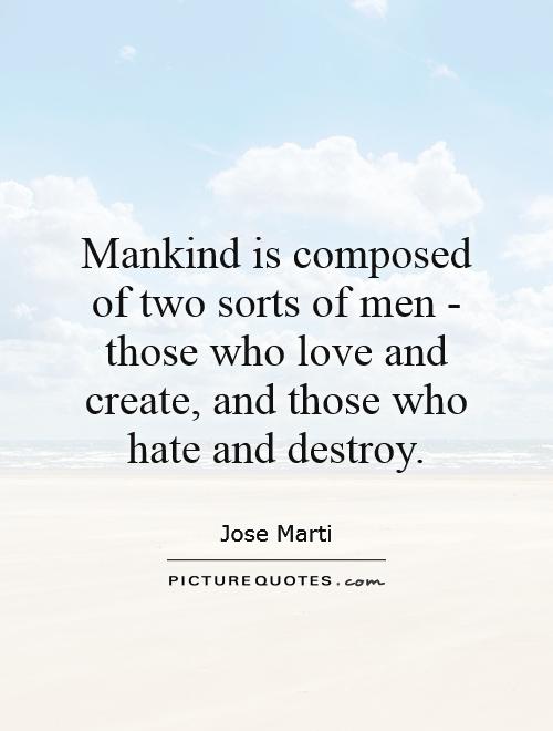 Mankind is composed of two sorts of men those who love and create, and those who hate and destroy. Jose Marti