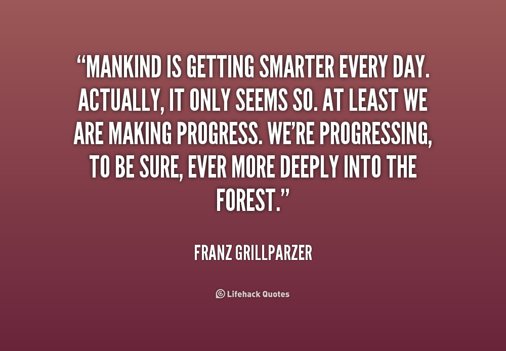 Mankind is getting smarter every day. Actually, it only seems so. At least we are making progress. We're progressing, to be sure, ever more deeply... Franz Grillparzer