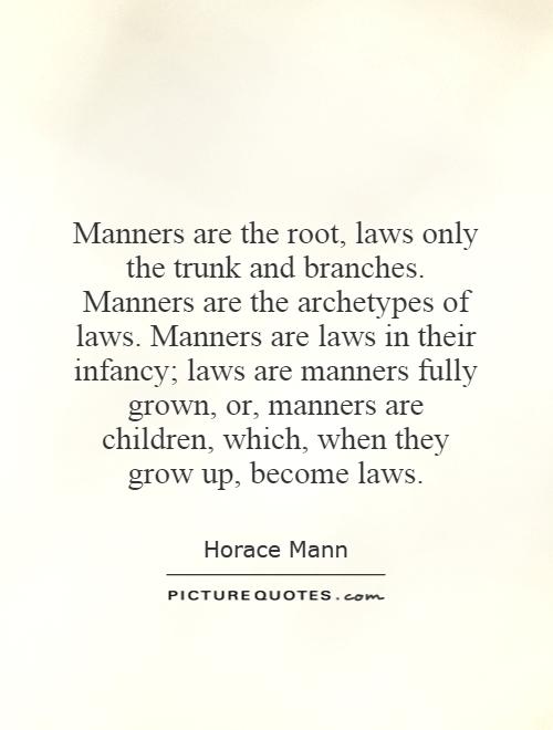Manners are the root, laws only the trunk and branches. Manners are the archetypes of laws. Manners are laws in their infancy; laws are manners fully grown, .. HOrace Mann