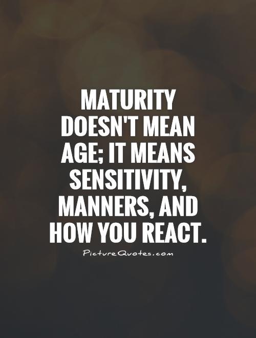 Maturity doesn’t mean age; it means sensitivity, manners, and how you react