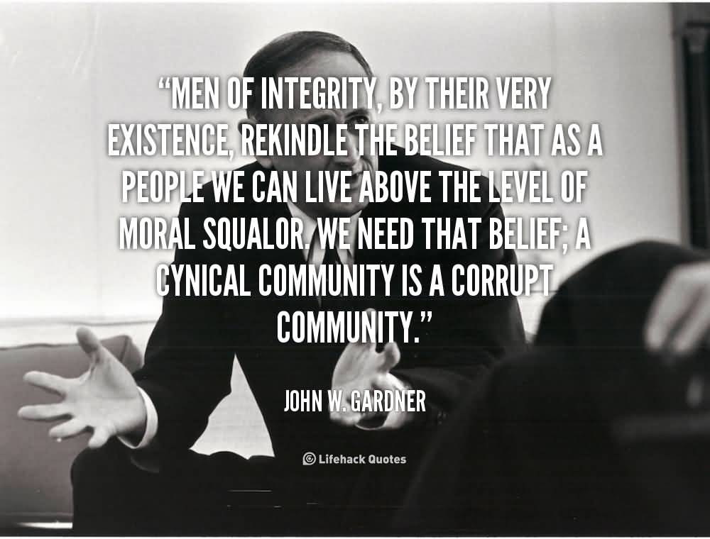 Men of integrity, by their very existence, rekindle the belief that as a people we can live above the level of moral squalor. We need that belief; a cynical ... John W. Gardner