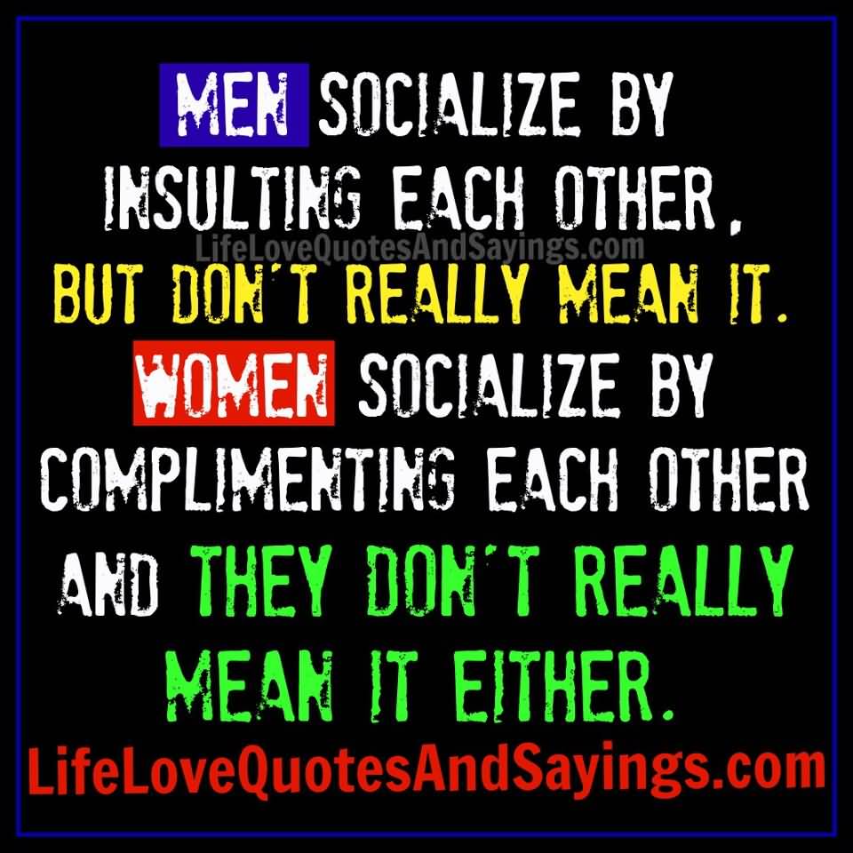 Men socialize by insulting each other but they really don’t mean it. Women socialize by complimenting each other, they don’t mean it either