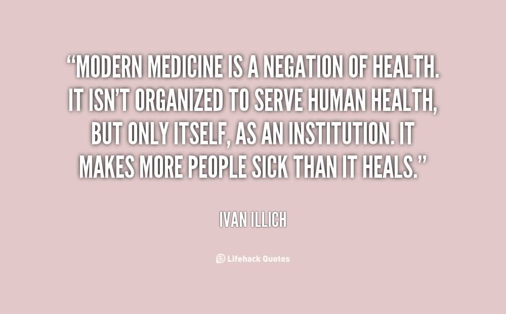 Modern medicine is a negation of health. It isn’t organized to serve human health, but only itself, as an institution. It makes more people sick than it heals. Ivan Illich