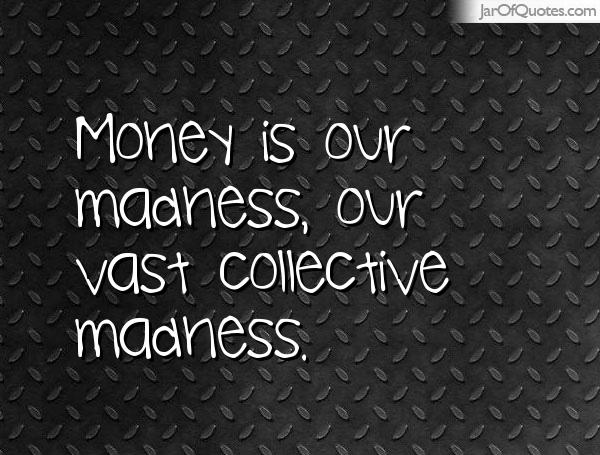 Money is our madness, our vast collective madness