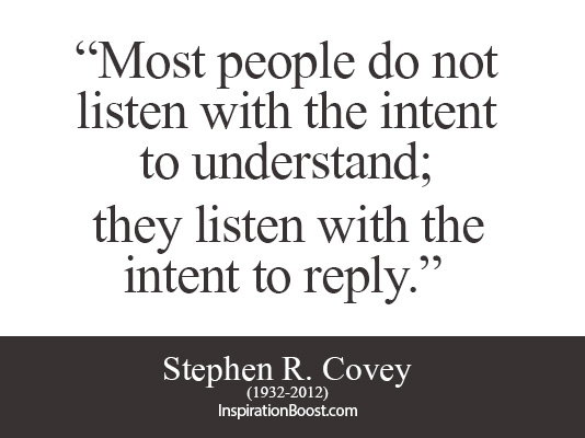 Most people do not listen with the intent to understand; they listen with the intent to reply. Stephen R. Covey