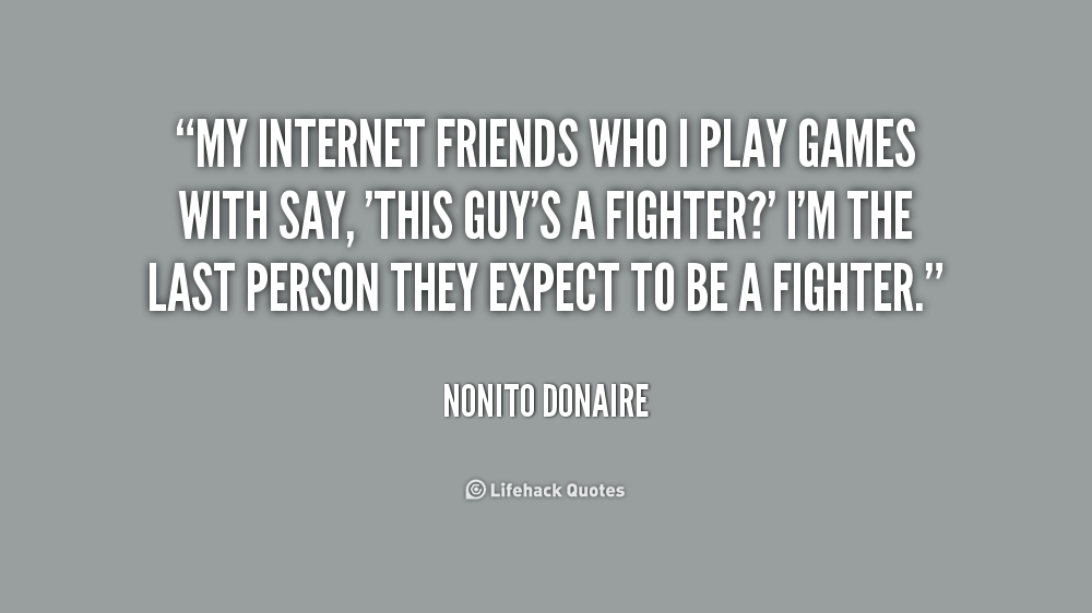 My Internet friends who I play games with say, ‘This guy’s a fighter1’ I’m the last person they expect to be a fighter. Nonito Donaire