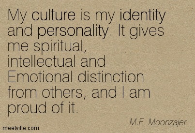 My culture is my identity and personality. It gives me spiritual, intellectual and emotional distinction from others, and I am proud of it. M.F. Moonzajer