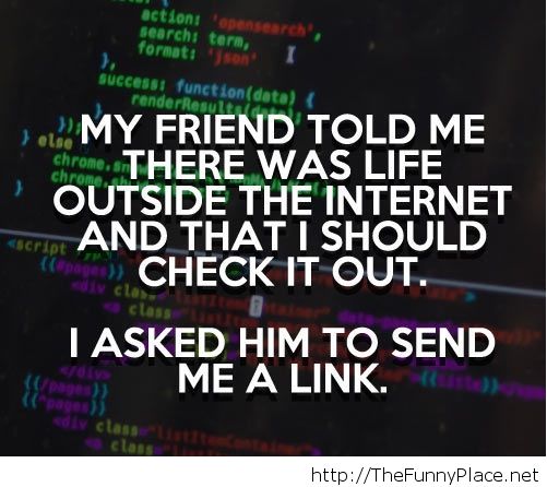 My friend told me ,there was life outside the internet and that i should check it out. I asked him to send me a link
