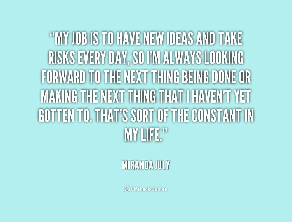 My job is to have new ideas and take risks every day, so I'm always looking forward to the next thing being done or making the next thing that I haven't yet gotten ... Miranda July
