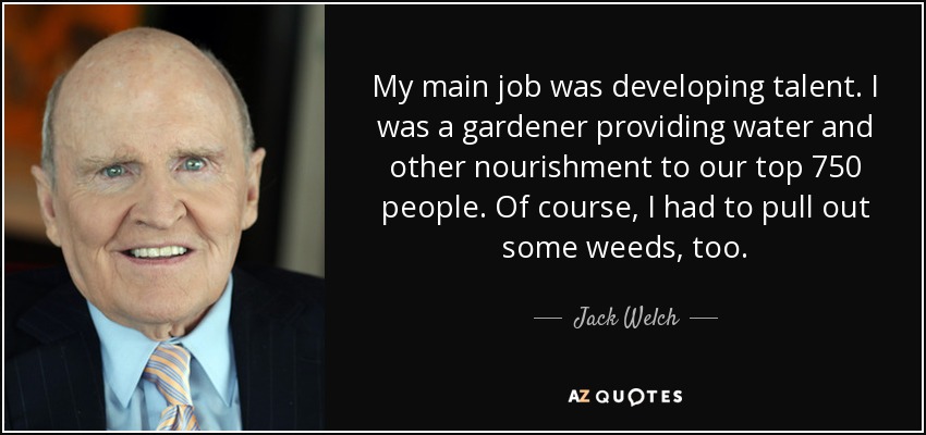 My main job was developing talent. I was a gardener providing water and other nourishment to our top 750 people. Of course, I had to pull out some weeds, too. Jack Welch