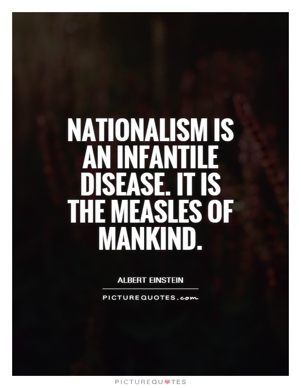 Nationalism is an infantile disease. It is the measles of mankind. Albert Einstein