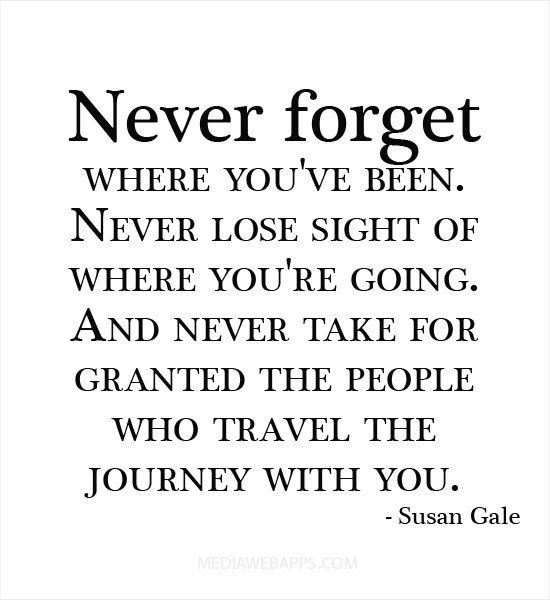 Never forget where you’ve been. Never lose sight of where you’re going. And never take for granted the people who travel the journey with you.  Susan Gale.