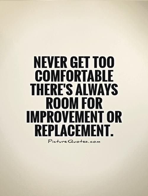 Never get too comfortable there’s always room for improvement or replacement.
