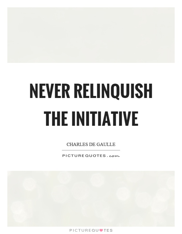 Never relinquish the initiative. Charles De Gaulle