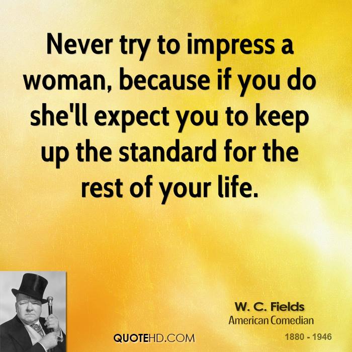 Never try to impress a woman, because if you do she’ll expect you to keep up the standard for the rest of your life. W. C. Fields