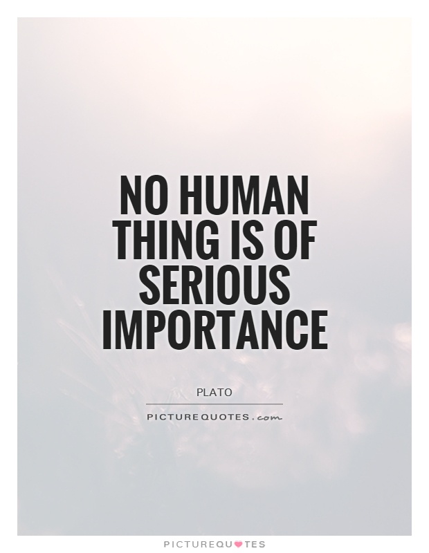 No human thing is of serious importance. Plato