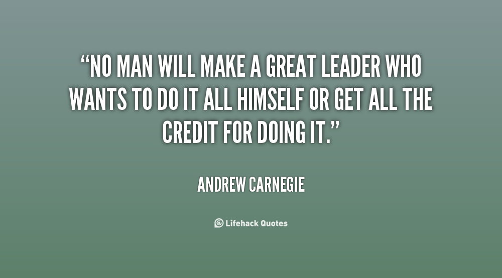 No man will make a great leader who wants to do it all himself or get all the credit for doing it. Andrew Carnegie