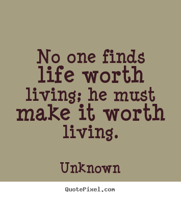 No one finds life worth living; he must make it worth living