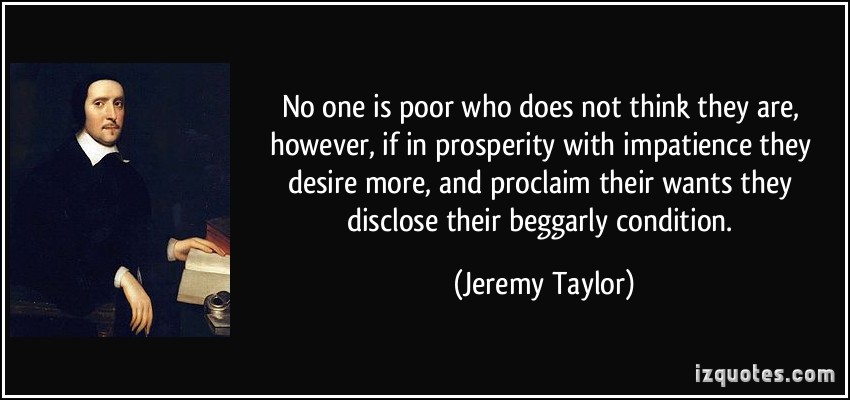 No one is poor who does not think they are, however, if in prosperity with impatience they desire more, and proclaim their wants they disclose ... Jeremy Taylor