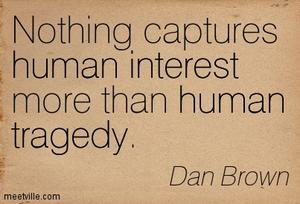 Nothing captures human interest more than human tragedy. Dan Brown
