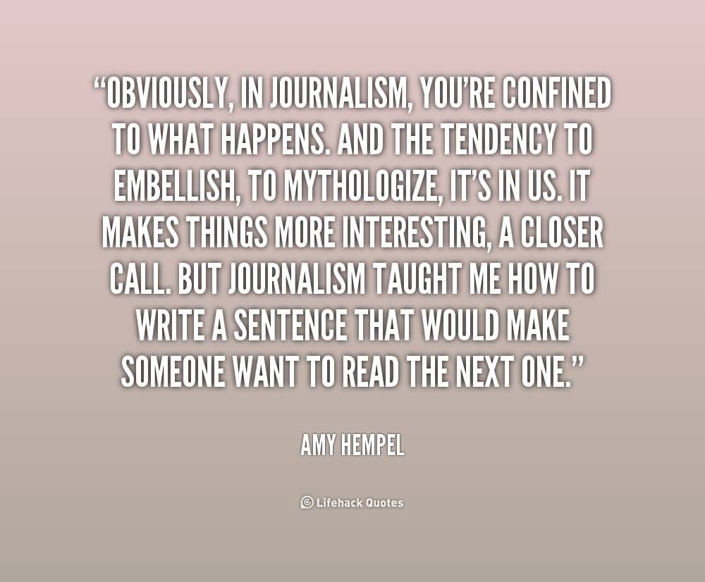 Obviously, in journalism, you're confined to what happens. And the tendency to embellish, to mythologize, it's in us. It makes things more interesting, a closer call ... Amy Hempel