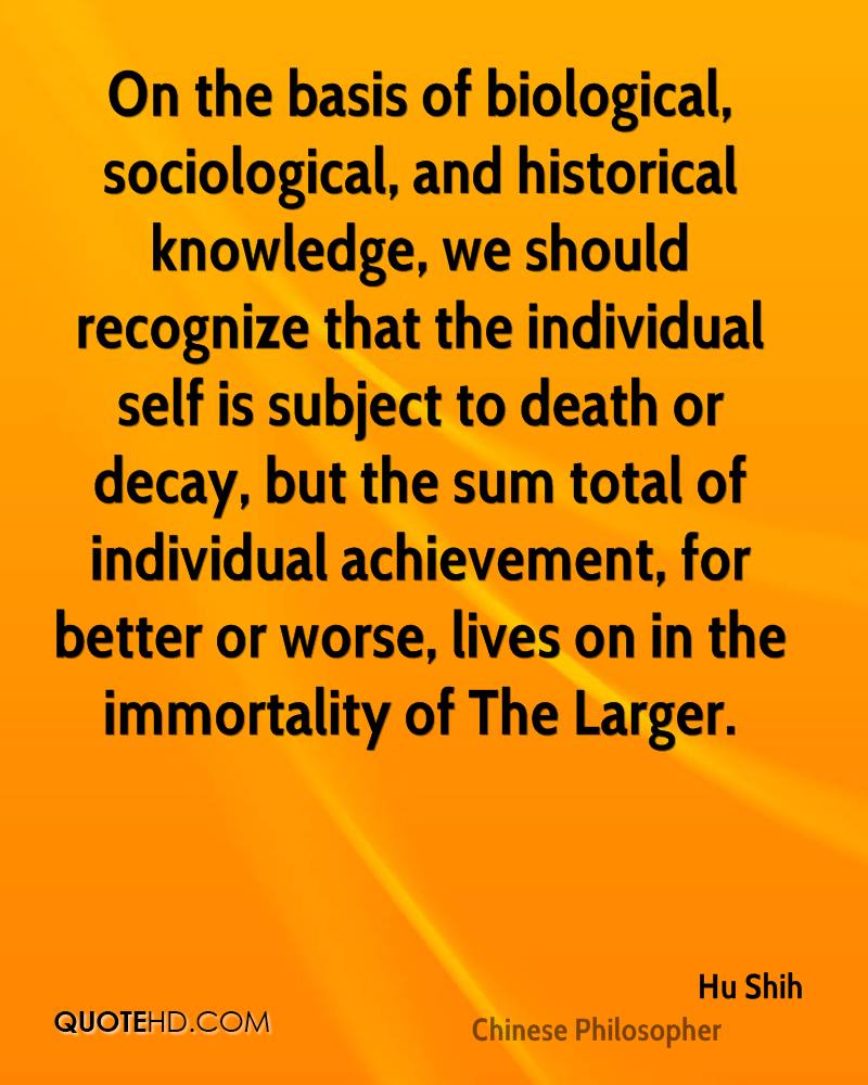 On the basis of biological, sociological, and historical knowledge, we should recognize that the individual self is subject to death or decay, but the sum ... Hu Shih