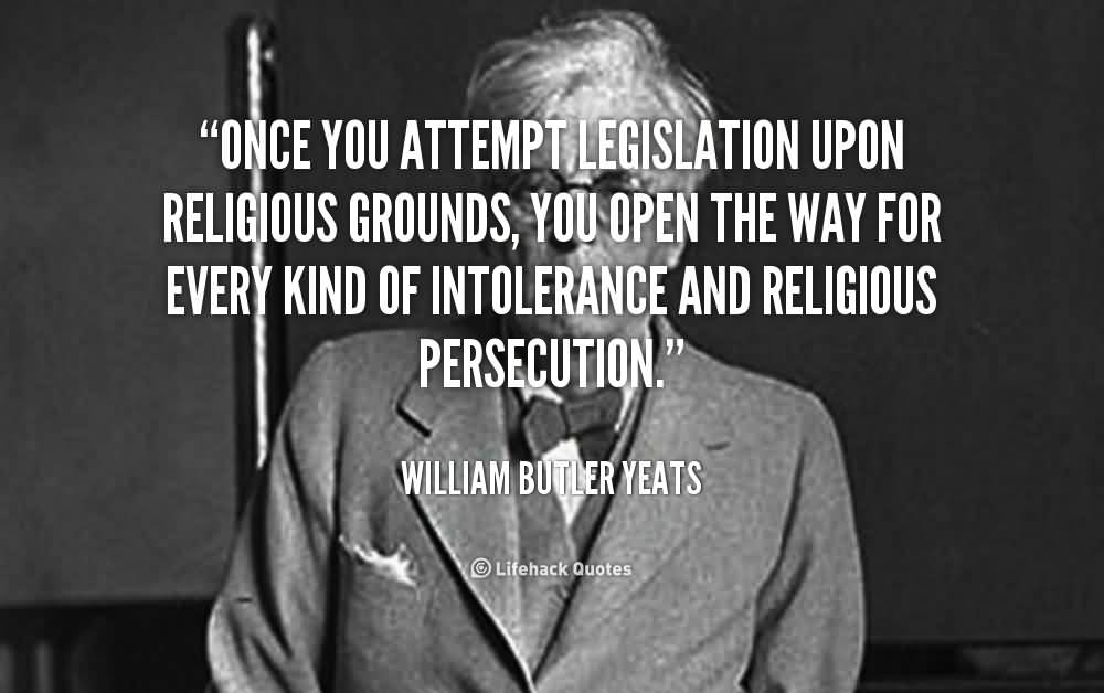 Once you attempt legislation upon religious grounds, you open the way for every kind of intolerance and religious persecution. William Butler Yeats (2)