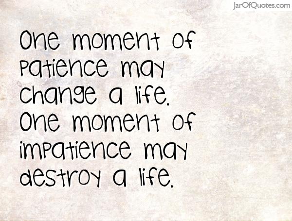 One moment of patience may change a life. One moment of impatience may destroy a life