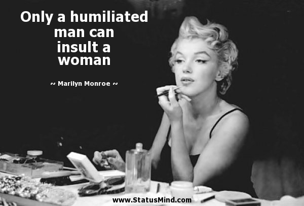 Only a humiliated man can insult a woman. Marilyn Monroe