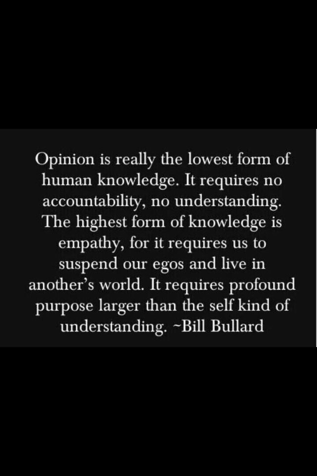 Opinion is really the lowest form of human knowledge. It requires no accountability, no understanding. The highest form of knowledge is empathy, for it requires us to… Bill Bullard