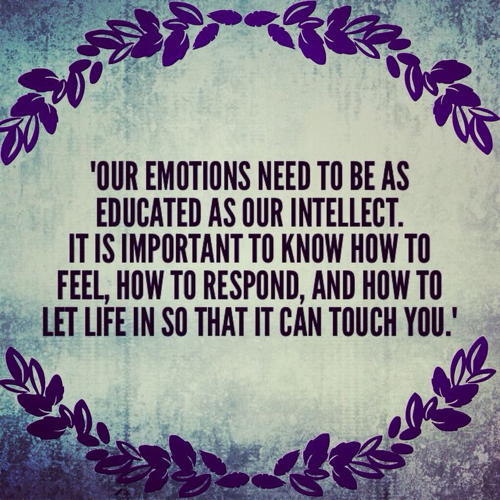 Our emotions need to be as educated as our intellect. It is important to know how to feel, how to respond, and how to let life in so that it can touch you