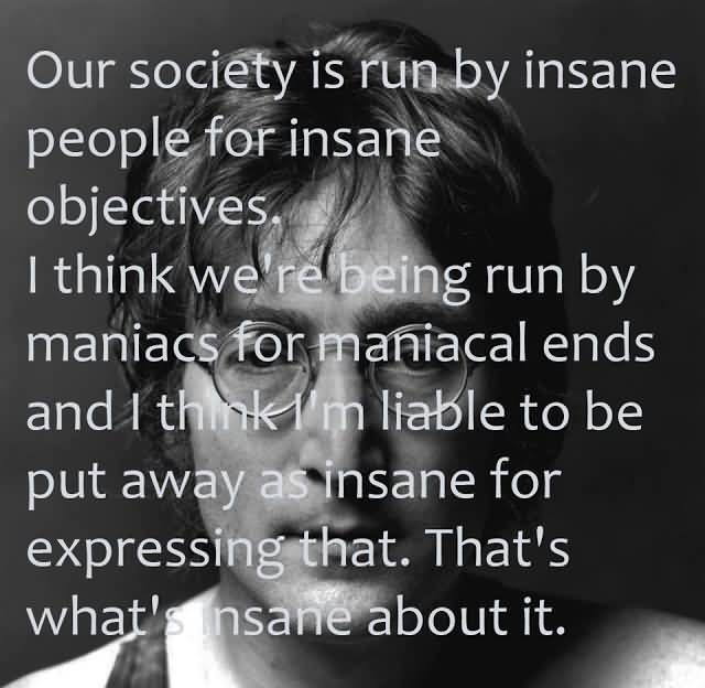 Our society is run by insane people for insane objectives. I think we're being run by maniacs for maniacal ends and I think I'm liable to be put away as insane for ...