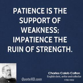Patience is the support of weakness; impatience the ruin of strength. Charles Caleb Colton