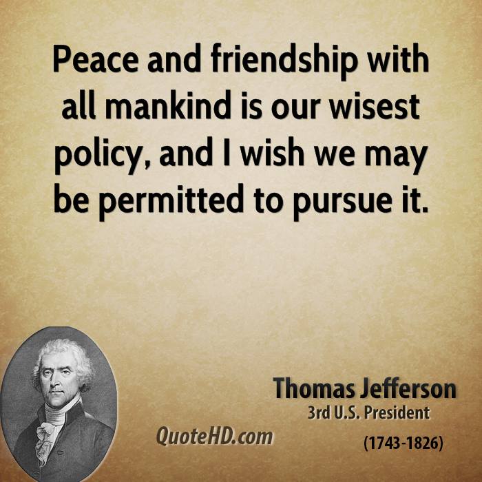Peace and friendship with all mankind is our wisest policy, and I wish we may be permitted to pursue it. Thomas Jefferson
