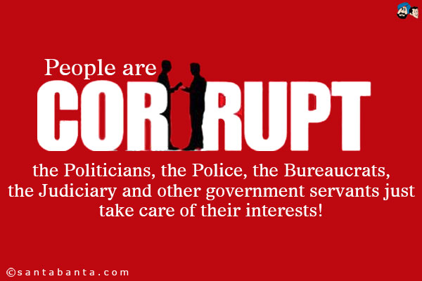 People are corrupt - the Politicians, the Police, the Bureaucrats, the Judiciary and other government servants just take care of their interests